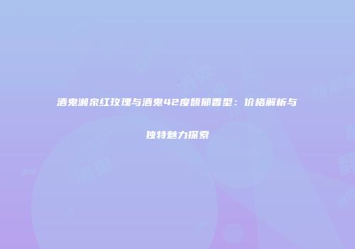 酒鬼湘泉红玫瑰与酒鬼42度馥郁香型：价格解析与独特魅力探索