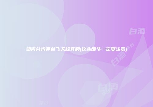 如何分辨茅台飞天标真假(这些细节一定要注意)