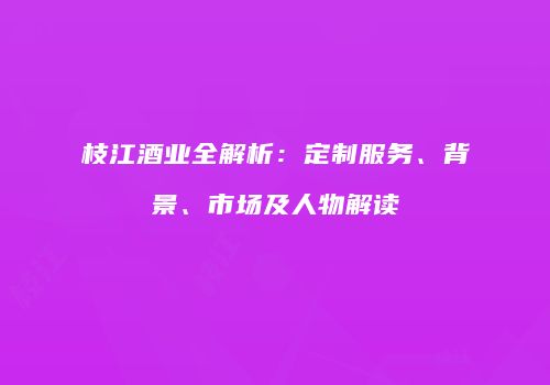 枝江酒业全解析：定制服务、背景、市场及人物解读
