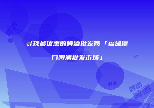 寻找最优惠的啤酒批发商「福建厦门啤酒批发市场」
