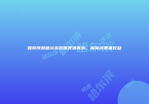 如何辨别哈尔滨原酿啤酒真伪，保障消费者权益