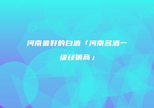 河南最好的白酒「河南名酒一级经销商」