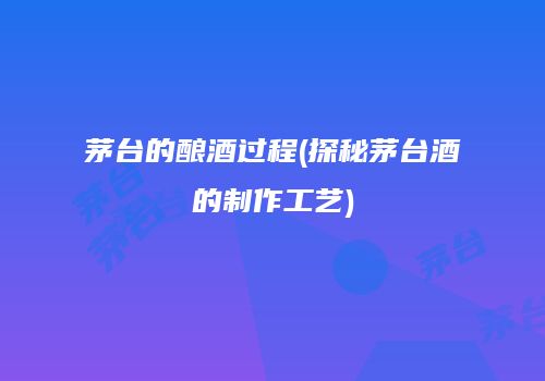 茅台的酿酒过程(探秘茅台酒的制作工艺)