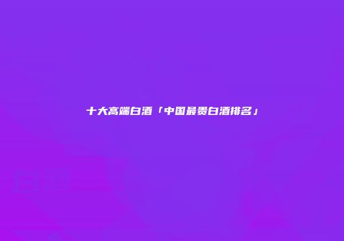 十大高端白酒「中国最贵白酒排名」