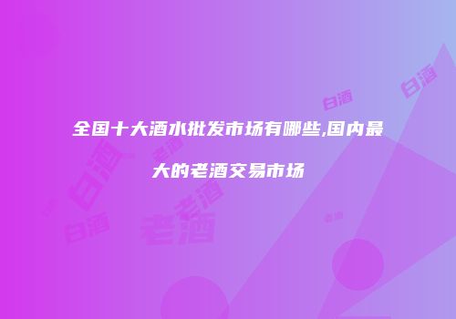 全国十大酒水批发市场有哪些,国内最大的老酒交易市场