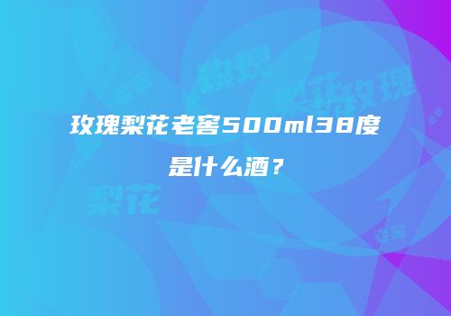 玫瑰梨花老窖500ml38度是什么酒？