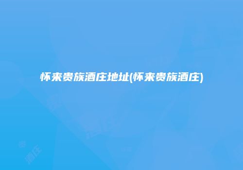 怀来贵族酒庄地址(怀来贵族酒庄)