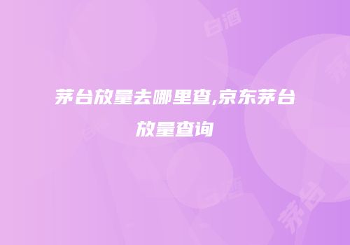 茅台放量去哪里查,京东茅台放量查询