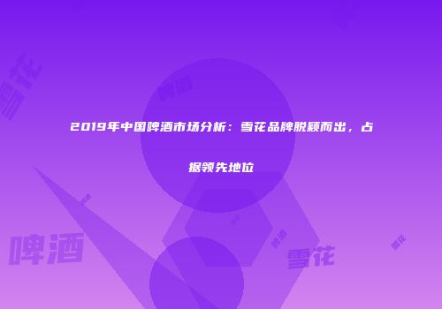 2019年中国啤酒市场分析：雪花品牌脱颖而出，占据领先地位