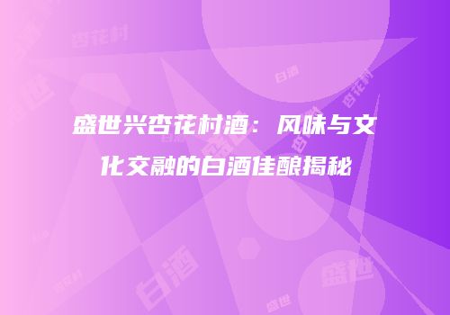 盛世兴杏花村酒：风味与文化交融的白酒佳酿揭秘