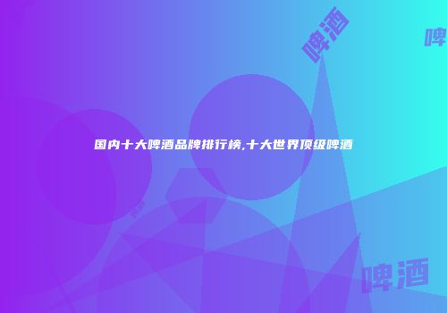 国内十大啤酒品牌排行榜,十大世界顶级啤酒