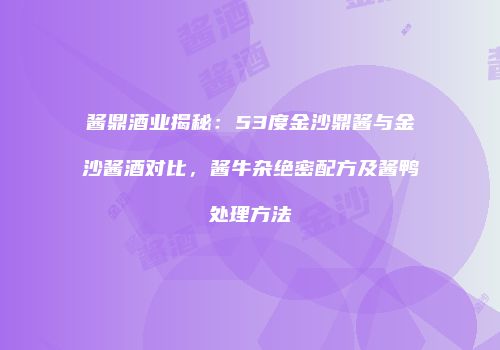 酱鼎酒业揭秘：53度金沙鼎酱与金沙酱酒对比，酱牛杂绝密配方及酱鸭处理方法