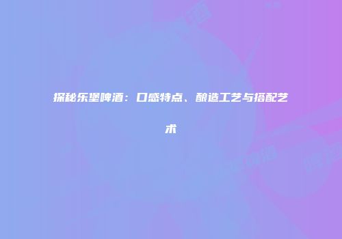 探秘乐堡啤酒：口感特点、酿造工艺与搭配艺术