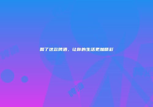 喝了这款啤酒，让你的生活更加精彩
