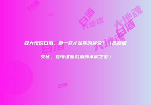 四大地魂白酒，哪一款才是你的最爱？（品味酒文化，看懂这四款酒的不同之处）