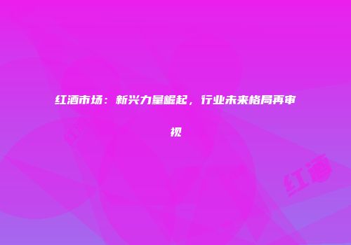 红酒市场：新兴力量崛起，行业未来格局再审视