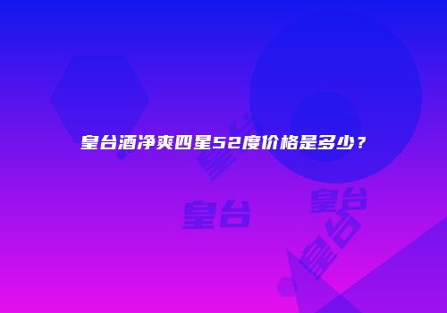 皇台酒净爽四星52度价格是多少？