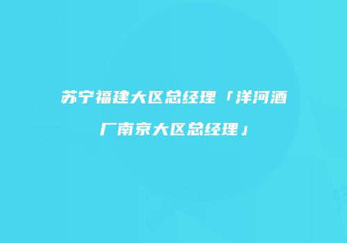 苏宁福建大区总经理「洋河酒厂南京大区总经理」