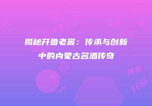 揭秘开鲁老窖：传承与创新中的内蒙古名酒传奇