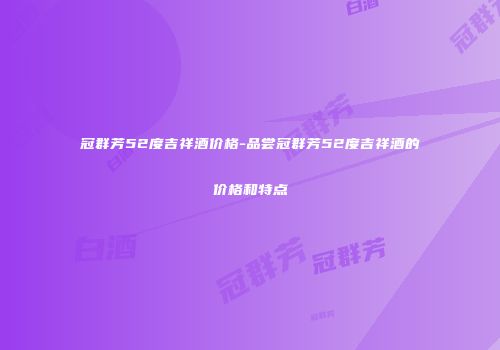 冠群芳52度吉祥酒价格-品尝冠群芳52度吉祥酒的价格和特点