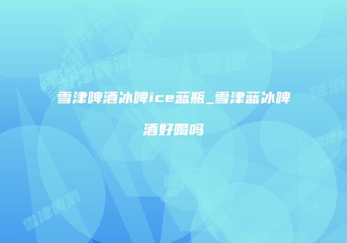 雪津啤酒冰啤ice蓝瓶_雪津蓝冰啤酒好喝吗