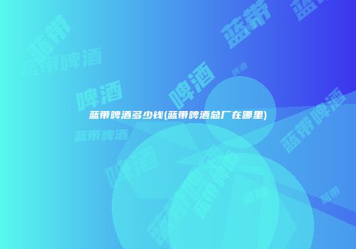 蓝带啤酒多少钱(蓝带啤酒总厂在哪里)