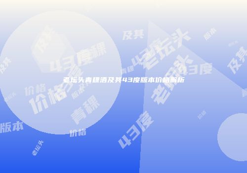 老坛头青稞酒及其43度版本价格解析
