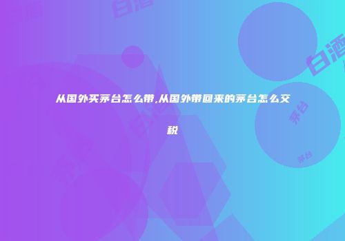 从国外买茅台怎么带,从国外带回来的茅台怎么交税