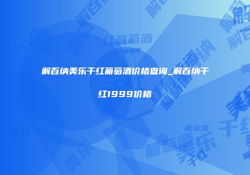 解百纳美乐干红葡萄酒价格查询_解百纳干红1999价格