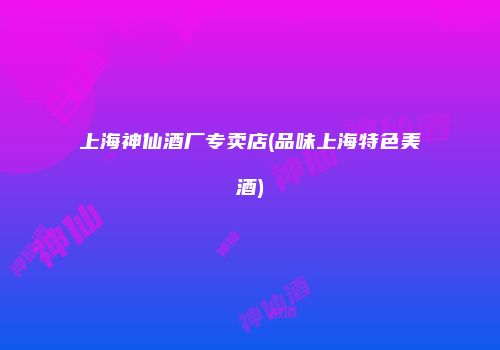 上海神仙酒厂专卖店(品味上海特色美酒)