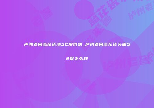 卢洲老窖蓝花瓷酒52度价格_泸州老窖蓝花瓷头曲52度怎么样