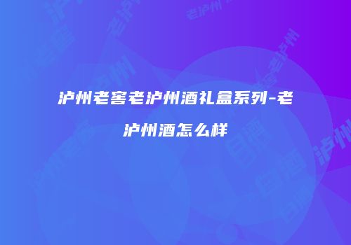 泸州老窖老泸州酒礼盒系列-老泸州酒怎么样