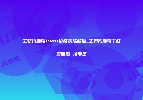 王朝梅鹿辄1980价格表陈酿型_王朝梅鹿辄干红葡萄酒 浓郁型
