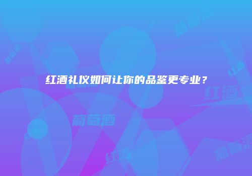 红酒礼仪如何让你的品鉴更专业？