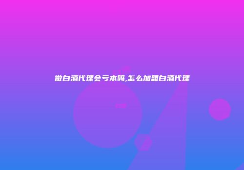做白酒代理会亏本吗,怎么加盟白酒代理