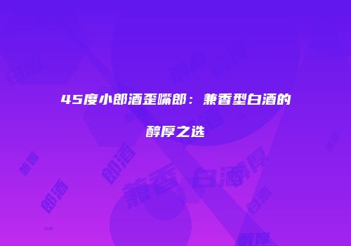45度小郎酒歪嘴郎：兼香型白酒的醇厚之选
