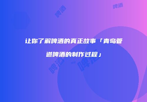 让你了解啤酒的真正故事「青岛管道啤酒的制作过程」