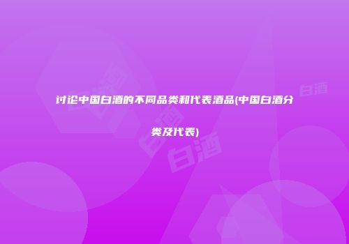 讨论中国白酒的不同品类和代表酒品(中国白酒分类及代表)