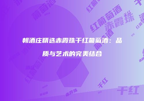 朝酒庄精选赤霞珠干红葡萄酒：品质与艺术的完美结合