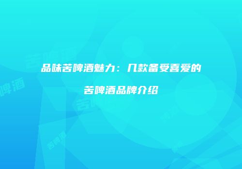 品味苦啤酒魅力：几款备受喜爱的苦啤酒品牌介绍