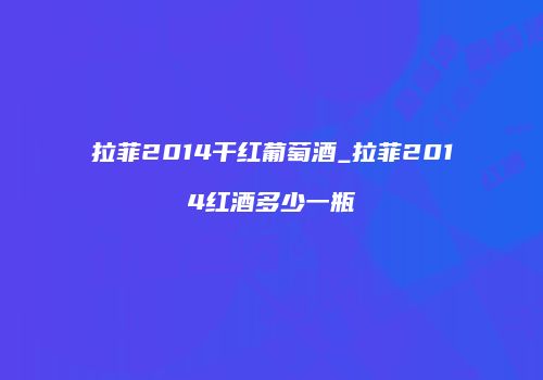 拉菲2014干红葡萄酒_拉菲2014红酒多少一瓶