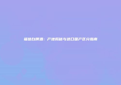 福佳白啤酒：产地揭秘与进口国产区分指南