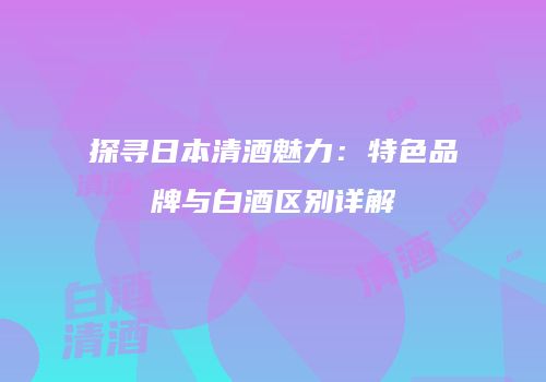 探寻日本清酒魅力：特色品牌与白酒区别详解