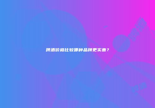 啤酒价格比较哪种品牌更实惠？
