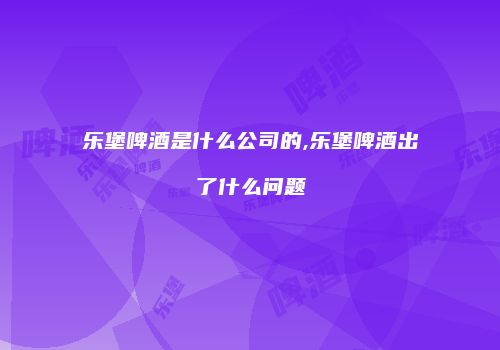 乐堡啤酒是什么公司的,乐堡啤酒出了什么问题