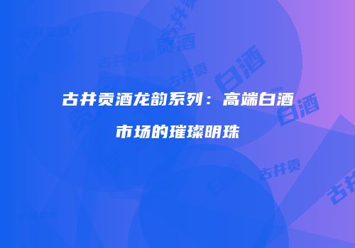 古井贡酒龙韵系列：高端白酒市场的璀璨明珠