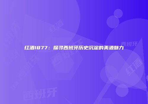 红酒1877：探寻西班牙历史沉淀的美酒魅力
