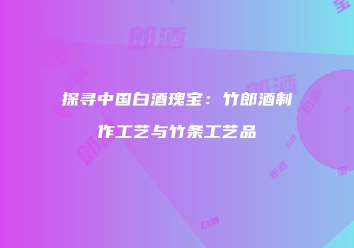 探寻中国白酒瑰宝：竹郎酒制作工艺与竹条工艺品
