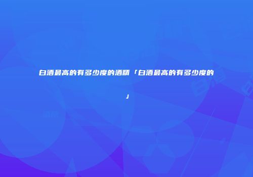 白酒最高的有多少度的酒精「白酒最高的有多少度的」