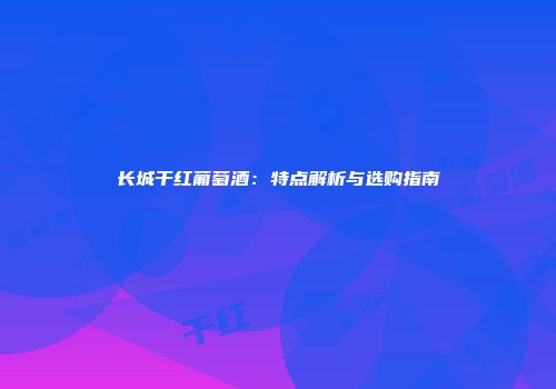 长城干红葡萄酒：特点解析与选购指南